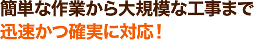 簡単な作業から大規模な工事まで迅速かつ確実に対応